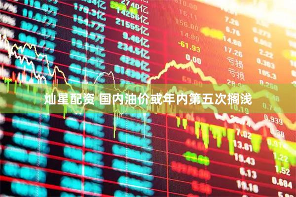 灿星配资 国内油价或年内第五次搁浅