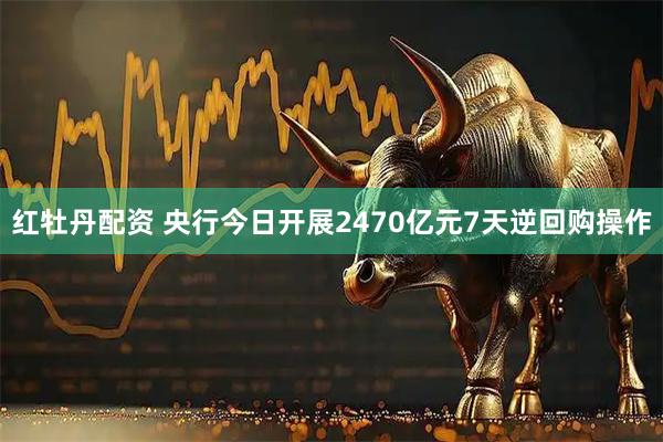 红牡丹配资 央行今日开展2470亿元7天逆回购操作