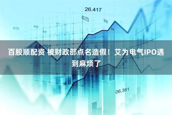 百股顺配资 被财政部点名造假！艾为电气IPO遇到麻烦了