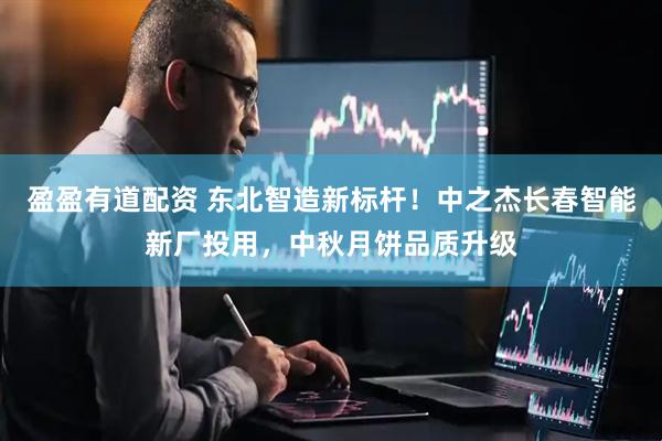 盈盈有道配资 东北智造新标杆！中之杰长春智能新厂投用，中秋月饼品质升级
