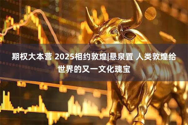 期权大本营 2025相约敦煌|悬泉置 人类敦煌给世界的又一文化瑰宝