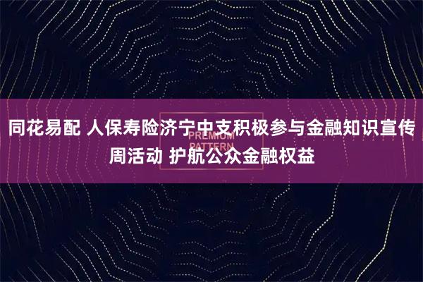 同花易配 人保寿险济宁中支积极参与金融知识宣传周活动 护航公众金融权益