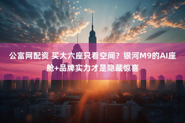 公富网配资 买大六座只看空间？银河M9的AI座舱+品牌实力才是隐藏惊喜